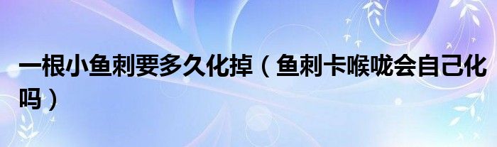 一根小魚刺要多久化掉（魚刺卡喉嚨會自己化嗎）