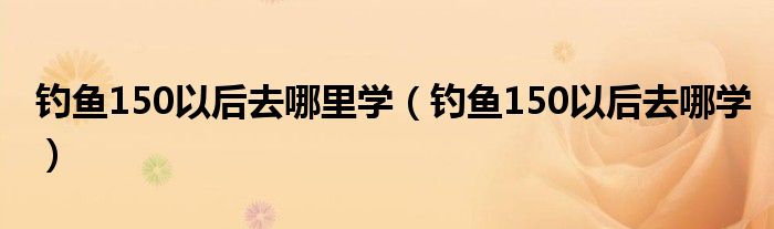 釣魚150以后去哪里學(xué)（釣魚150以后去哪學(xué)）