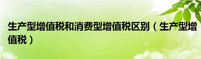 生產(chǎn)型增值稅和消費(fèi)型增值稅區(qū)別（生產(chǎn)型增值稅）
