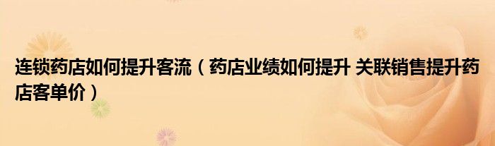 連鎖藥店如何提升客流（藥店業(yè)績?nèi)绾翁嵘?關(guān)聯(lián)銷售提升藥店客單價(jià)）