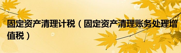 固定資產(chǎn)清理計(jì)稅（固定資產(chǎn)清理賬務(wù)處理增值稅）