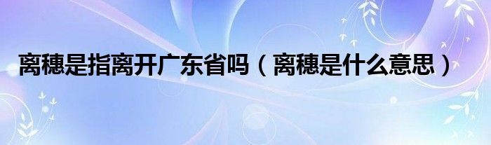 離穗是指離開(kāi)廣東省嗎（離穗是什么意思）