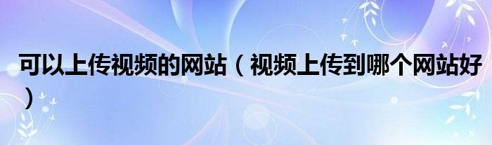 可以上傳視頻的網(wǎng)站（視頻上傳到哪個網(wǎng)站好）