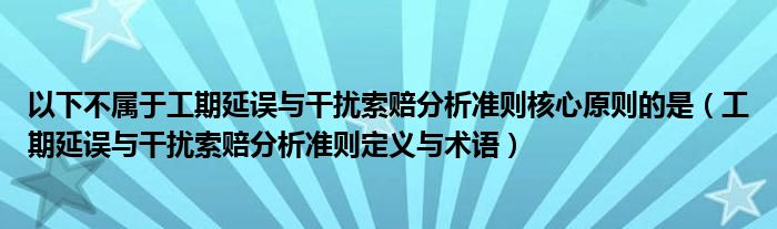 以下不屬于工期延誤與干擾索賠分析準(zhǔn)則核心原則的是（工期延誤與干擾索賠分析準(zhǔn)則定義與術(shù)語）