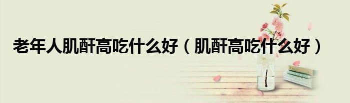 老年人肌酐高吃什么好（肌酐高吃什么好）