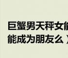 巨蟹男天秤女能成為朋友么嗎（巨蟹男天秤女能成為朋友么）