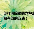 怎樣消除眼袋六種去眼袋小妙招（如何消除眼袋解讀去眼袋最有效的方法）