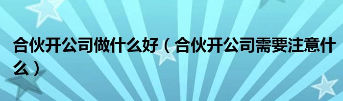 合伙開公司做什么好（合伙開公司需要注意什么）
