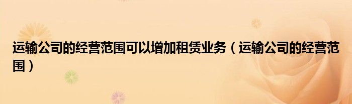 運(yùn)輸公司的經(jīng)營范圍可以增加租賃業(yè)務(wù)（運(yùn)輸公司的經(jīng)營范圍）
