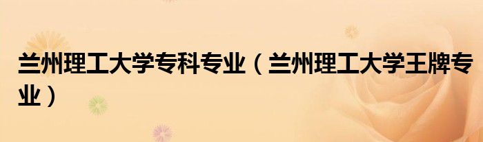 蘭州理工大學專科專業(yè)（蘭州理工大學王牌專業(yè)）