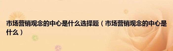 市場營銷觀念的中心是什么選擇題（市場營銷觀念的中心是什么）
