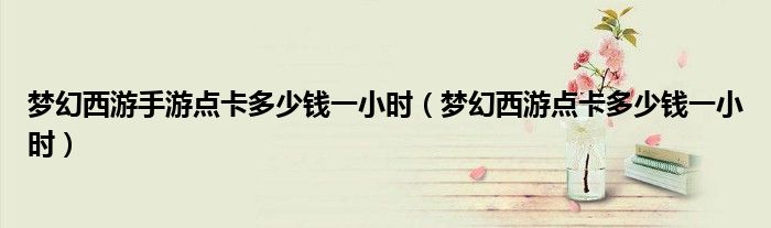 夢幻西游手游點卡多少錢一小時（夢幻西游點卡多少錢一小時）