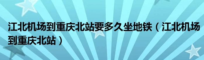 江北機場到重慶北站要多久坐地鐵（江北機場到重慶北站）