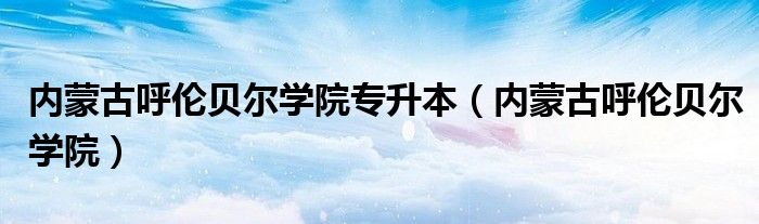 內(nèi)蒙古呼倫貝爾學(xué)院專升本（內(nèi)蒙古呼倫貝爾學(xué)院）