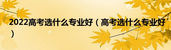 2022高考選什么專業(yè)好（高考選什么專業(yè)好）