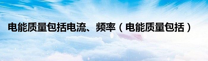 電能質(zhì)量包括電流、頻率（電能質(zhì)量包括）