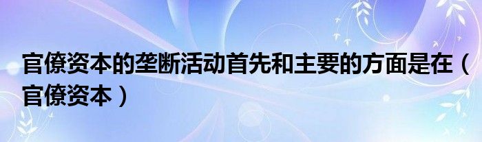 官僚資本的壟斷活動(dòng)首先和主要的方面是在（官僚資本）