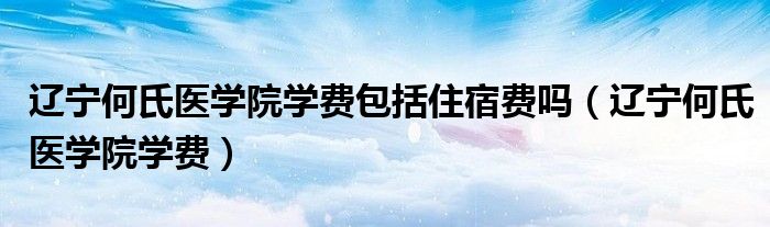 遼寧何氏醫(yī)學(xué)院學(xué)費(fèi)包括住宿費(fèi)嗎（遼寧何氏醫(yī)學(xué)院學(xué)費(fèi)）