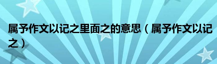 屬予作文以記之里面之的意思（屬予作文以記之）