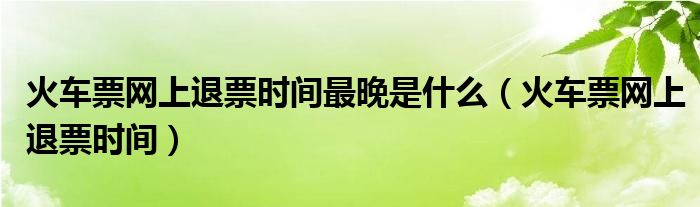 火車票網(wǎng)上退票時間最晚是什么（火車票網(wǎng)上退票時間）