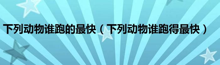下列動(dòng)物誰跑的最快（下列動(dòng)物誰跑得最快）
