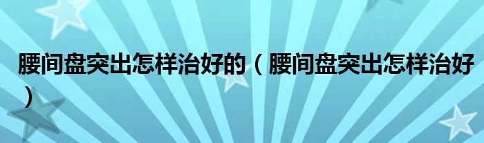 腰間盤突出怎樣治好的（腰間盤突出怎樣治好）
