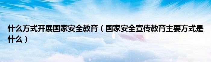 什么方式開展國家安全教育（國家安全宣傳教育主要方式是什么）