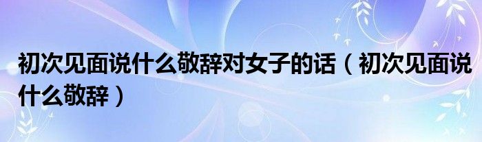 初次見面說什么敬辭對女子的話（初次見面說什么敬辭）
