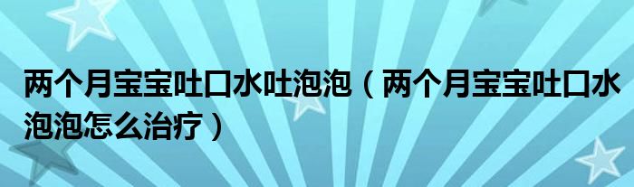 兩個月寶寶吐口水吐泡泡（兩個月寶寶吐口水泡泡怎么治療）