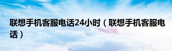聯(lián)想手機(jī)客服電話24小時（聯(lián)想手機(jī)客服電話）