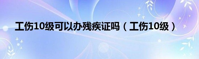 工傷10級可以辦殘疾證嗎（工傷10級）
