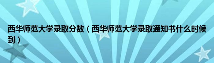 西華師范大學錄取分數(shù)（西華師范大學錄取通知書什么時候到）