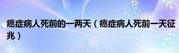 癌癥病人死前的一兩天（癌癥病人死前一天征兆）