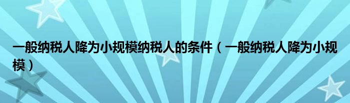 一般納稅人降為小規(guī)模納稅人的條件（一般納稅人降為小規(guī)模）