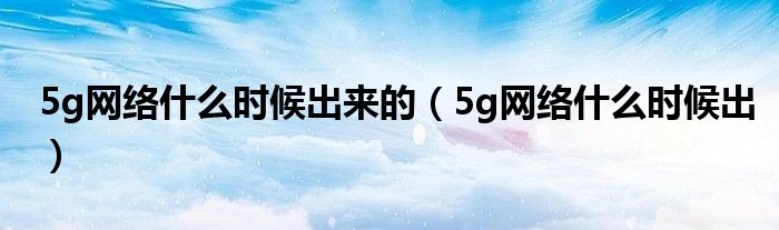 5g網(wǎng)絡(luò)什么時(shí)候出來的（5g網(wǎng)絡(luò)什么時(shí)候出）