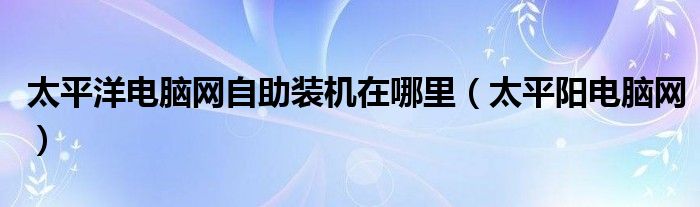 太平洋電腦網(wǎng)自助裝機(jī)在哪里（太平陽電腦網(wǎng)）