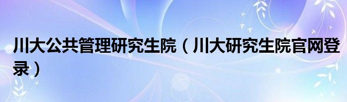 川大公共管理研究生院（川大研究生院官網(wǎng)登錄）