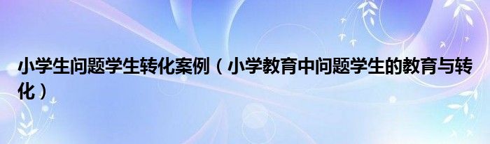 小學(xué)生問題學(xué)生轉(zhuǎn)化案例（小學(xué)教育中問題學(xué)生的教育與轉(zhuǎn)化）