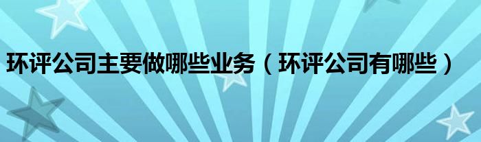 環(huán)評(píng)公司主要做哪些業(yè)務(wù)（環(huán)評(píng)公司有哪些）