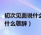 初次見(jiàn)面說(shuō)什么敬辭對(duì)女子的話（初次見(jiàn)面說(shuō)什么敬辭）