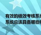 有效的績效考核系統(tǒng)應(yīng)該具備哪些標(biāo)準(zhǔn)?（有效的績效考核系統(tǒng)應(yīng)該具備哪些標(biāo)準(zhǔn)）