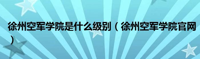 徐州空軍學院是什么級別（徐州空軍學院官網）