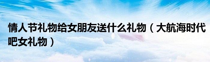 情人節(jié)禮物給女朋友送什么禮物（大航海時(shí)代吧女禮物）
