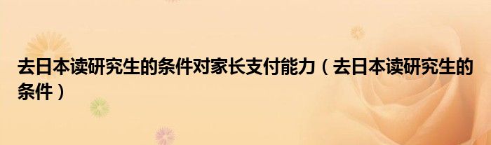 去日本讀研究生的條件對家長支付能力（去日本讀研究生的條件）