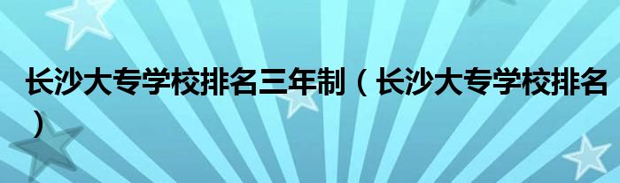 長(zhǎng)沙大專(zhuān)學(xué)校排名三年制（長(zhǎng)沙大專(zhuān)學(xué)校排名）