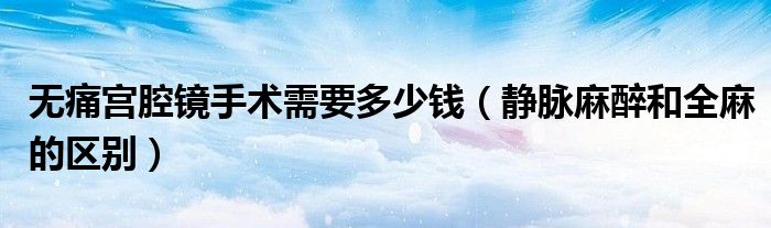 無痛宮腔鏡手術(shù)需要多少錢（靜脈麻醉和全麻的區(qū)別）