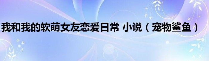 我和我的軟萌女友戀愛日常 小說（寵物鯊魚）