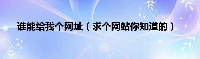 誰(shuí)能給我個(gè)網(wǎng)址（求個(gè)網(wǎng)站你知道的）
