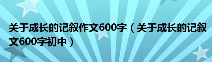 關于成長的記敘作文600字（關于成長的記敘文600字初中）