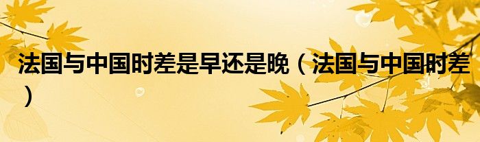 法國與中國時差是早還是晚（法國與中國時差）